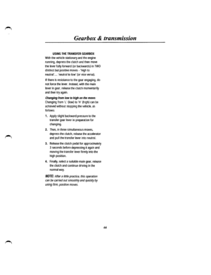 Page 59Gearbox & transmission 
USING THE TRANSFER GEARBOX 
With the vehicle stationary and the engine 
running, depress the clutch and then move 
the lever fully forward (or backwards) in TWO 
distinct but positive moves-high to 
neutral .... neutral to low (or vice versa). 
If there is resistance to the gear engaging, do 
not force the lever. Instead, with the main 
lever in gear, release the clutch momentarily 
and then try again. 
Changing from low to high on the move: 
Changing from L {low) to H (high) can...