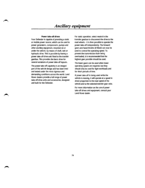 Page 72Ancillary equipment 
Power take-off drives 
Your Defender is capable of providing a static 
or mobile power source, which can be used to 
power generators, compressors, pumps and 
other ancillary equipment, mounted on or 
under the vehicle, by means of shaft, belt or 
hydraulic drive. This is possible by having a 
power take-off drive unit fitted to the transfer 
gearbox. This provides the basic drive for 
several variations of power take-off layouts. 
The power take-off capability is an integral 
part...