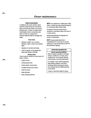 Page 75Owner maintenance 
OWNER MAINTENANCE 
In addition to the routine services, which 
should be carried out by your Land Rover 
dealer at the intervals shown in the Service 
Portfolio book, a number of simple checks 
(listed below) must be carried out by the 
owner or driver on a regular basis. 
These are fully described on the pages that 
follow. 
Daily checks 
• Operation of lights, hom, direction 
indicators, wipers, washers and warning 
lights. 
• Operation of seat belts and brakes. 
• Look for deposits...