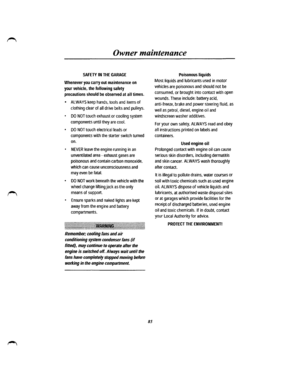 Page 77Owner maintenance 
SAFETY IN THE GARAGE 
Whenever you carry out maintenance on 
your vehicle, the following safety 
precautions should be observed at all times. 
• ALWAYS keep hands, tools and items of 
clothing clear of all drive belts and pulleys. 
• DO NOT touch exhaust or cooling system 
components until they are cool. 
• DO NOT touch electrical leads or 
components with the starter switch turned 
on. 
• NEVER leave the engine running in an 
unventilated area -exhaust gases are 
poisonous and contain...