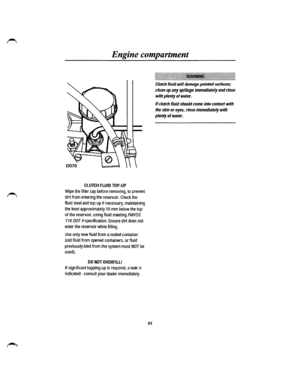 Page 87Engine compartment 
CLUTCH FLUID TOP-UP 
Wipe the filler cap before removing, to prevent 
dirt from entering the reservoir. Check the 
fluid level and top up if necessary, maintaining 
the level approximately 10 mm below the top 
of the reservoir, using fluid meeting FMVSS 
116 DOT 4 specification. Ensure dirt does not 
enter the reservoir while filling. 
Use only new fluid from a sealed container 
(old fluid from opened containers, or fluid 
previously bled from the system must NOT be 
used). 
DO NOT...