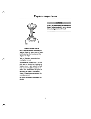 Page 89Engine compartment 
J730 
POWER STEERING TOP-UP 
ONLY check the fluid level with the engine 
switched off and the system cold, and ensure 
that the steering wheel is not turned after 
stopping the engine. 
Wipe the filler cap to prevent dirt from 
entering the reservoir. 
Remove the filler cap and, using a lint-free 
cloth, wipe the dipstick clean. Refit the cap 
fully and remove it again to check the fluid 
level. Ensure the fluid level is between the 
UPPER mark and the end of the dipstick. If...
