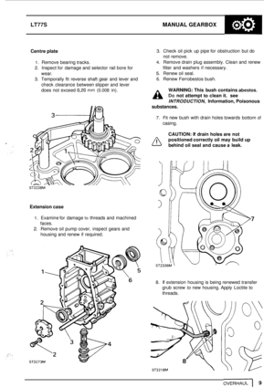 Page 13LT77S MANUAL GEARBOX 
Centre plate 
1. Remove  bearing tracks. 
2. Inspect for  damage  and selector  rail  bore for 
wear. 
3. Temporally  fit  reverse  shaft gear and  lever  and 
check  clearance  between slipper and  lever 
does  not  exceed 
0,20 mm (0.008 in). 
3. Check  oil pick  up pipe  for obstruction  but  do 
not  remove. 
4. Remove drain  plug assembly. Clean and  renew 
filter  and washers  if necessary. 
5. Renew  oil  seal. 
6. Renew Ferrobestos bush. 
WARNING:  This bush  contains...