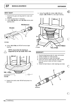 Page 22I 37 MANUALGEARBOX DEFENDER 
INPUT SHAFT 
1. Examine the  gear and  dog teeth  for wear  and 
2. Polish oil  seal track  if necessary. 
3. Using 18G 284 AAH and 18G 284 remove  pilot 
damage. 
bearing track. 
18G284AAH  
18G284 
ST3278M 
4. Using 18G  47BA and MS 47 remove  taper 
bearing. 
6. Using Press MS 47, Collets 18G 478 and 
adaptor 
18G 47 BAX fit  a new  taper  bearing. 
NOTE:  ensure  that the bearing is 
supported  by the lip inside 18G 47 BA. 
MAINSHAFT 0 
ST3279M 
1. Examine bearing...