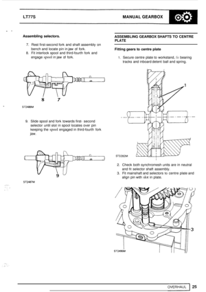 Page 29LT77S MANUAL GEARBOX 
.. A 
Assembling  selectors. ASSEMBLING GEARBOX SHAFTS TO CENTRE 
PLATE 
Fitting gears to centre  plate 
7. Rest first-second  fork and shaft assembly on 
bench  and locate  pin in jaw  of fork. 
8. Fit interlock  spool  and third-fourth  fork  and 
engage 
spool in jaw  of fork. 1. Secure centre  plate to workstand, fit bearing 
tracks  and inboard detent  ball and spring. 
8 7 
ST2-M 
9. Slide spool and fork  towards first- second 
selector  until 
slot in spool locates  over  pin...