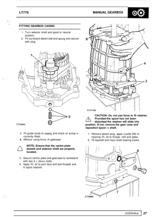 Page 31LT77S MANUAL GEARBOX 
OVERHAUL 
2 >- 
I : FITTING GEARBOX  CASING 
27 
1. Turn selector  shaft and spool to neutral 
2. Fit out-board  detent  ball and sprlng and secure 
position. 
with  plug. 
ST2494M 
2 
3. Fit guide  studs  to casing and check oil scoop IS 
4. Without  using force,  fit gearcase. 
correctly 
fitted. 
NOTE: Ensure  that the centre  plate 
dowels  and selector  shaft are properly 
located. 
5. Secure centre  plate and gearcase to  workstand 
6. Apply  PL 32 to joint  face and bolt...