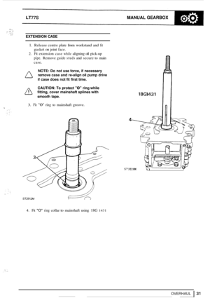 Page 35. -. . .. ,~. :, .f. . .... , .. .. . .. . ,.. 
LT77S MANUAL GEARBOX 
EXTENSION CASE 
1. Release  centre plate from workstand  and fit 
gasket on joint  face. 
2. Fit extension  case while aligning oil pick-up 
pipe. Remove guide studs and  secure  to main 
case. 
NOTE: Do not  use  force,  if necessary 
remove  case and re
-align  oil pump  drive 
if case does  not fit first  time. 
CAUTION:  To protect 
0 ring  while 
A fitting,  cover mainshaft  splines with 
smooth  tape. 
3. Fit 0 ring to mainshaft...