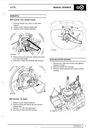 Page 5LT77S MANUAL GEARBOX 
- I. 2 I. r DISMANTLE 
Bell housing 
- four  cylinder  engine 
1. Remove transfer  box, drain oil and clean 
exterior. 
2. If fitted,  clutch  release bearing clip. 
3. Remove  clutch release assembly. 
4. Remove one  pivot post  bolt,  slacken  the other 
and  move  post aside. 
5. Remove six bolts  and  withdraw bell  housing. GEAR SELECTOR HOUSING 
1. Remove four bolts  and remove  main  gearbox 
selector  housing. 
2. Remove transfer  box housing. 
3. Remove remaining bolts  and...