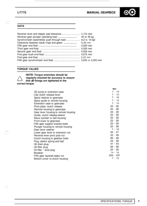 Page 41LT77S MANUAL GEARBOX 
.. .. 
DATA 
Reverse  lever and  slipper  pad clearance .......................... 0,725 mm 
Reverse gear plunger  operating load ................................ 45 to 55 kg 
Synchromesh  assemblies  push through load ................_... 8,2 to 10 kgf 
Clearance  between  baulk rings and gears 
........................ 0,38 mm 
Fifth gear  end float ............................................................ 0,020 mm 
Third  gear end float...