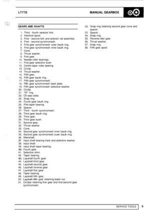 Page 47.. . I. ... . . .I ., .. I:. ,: ... ,. . . . ... , ! :: *,;A. 
. ... .. 
, .. , ., 
SERVICE TOOLS 
LT77S MANUAL GEARBOX 
5 
GEARS AND SHAFTS 52. 
1. 
2. 
3. 
4. 
5. 
6. 
7. 
8. 
9. 
10. 
11. 
12. 
13. 
14. 
15. 
16. 
17. 
18. 
19. 
20. 
21. 
22. 
23. 
24. 
25.  26. 
27. 
28. 
29. 
30. 
31. 
32. 
33. 
34. 
35. 
36. 
37. 
38. 
39. 
40. 
41. 
42. 
43. 
44. 
45. 
46. 
47. 
48. 
49. 
50. 
51. 
Third - fourth  selector fork. 53. 
Interlock spool.  54. 
First 
- second  fork  and  selector  rail assembly. 55....