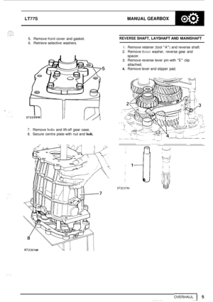 Page 9LT77S MANUAL GEARBOX 
5. Remove front cover  and gasket. 
6. Retrieve selective  washers. 
REVERSE SHAFT, LAYSHAFT AND MAINSHAFT 
1. Remove  retainer (tool A) and reverse  shaft. 
2. Remove thrust washer,  reverse gear and 
spacer. 
3. Remove reverse lever  pin  with E clip 
attached. 
4. Remove lever and slipper  pad. 
7. Remove bolts and lift-off  gear case. 
8. Secure centre plate with nut and bolt. 
ST23OlM Yt II I  