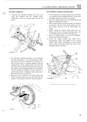 Page 1012.25 LITRE PETROL AND DIESEL ENGINE 
FIT THE  CAMSHAFT 
1. Lubricate  the  camshaft  bearings and with care, 
insert  the camshaft  into  the  cylinder block. 
Temporarily  secure a 
new thrust plate with the two 
bolts. 
.. 
2. To check  the camshaft  end-float, fit the  woodruff 
key  and  temporarily 
fit the  camshaft  chain  wheel 
and 
mount a  dial  test indicator,  as  illustrated, so 
that the stylus  rests in a loaded condition  upon the 
machined  face of the  cylinder  block.  Zero 
the dial...