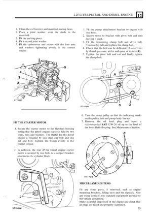 Page 1152.25 LITRE PETROL AND DIESEL ENGINE 
. 
12 
I. Clean the carburettcr and manifold  mating faces. 
2. Place a joint  washer,  over  the  studs  to the 
3. Fit the packing piece. 
4. Fit a second  joint washer. 
5. Fit the carburetter  and secure with the four  nuts 
and  washers  tightening  evenly to 
thc correct 
torque.  manifold. 
FIT 
THE  STARTER  MOTOR 
1. Secure the starter  motor to  the flywheel  housing 
noting  that  the  petrol  engine  starter is held  by two 
studs,  nuts and washers.  The...