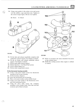 Page 1252.25 LITRE PETROL AND DIESEL CYLINDER HEAD 
_- 94. Using  a new  gasket fit the rocker  cover and  secure 
with the rubbers, cups and dome  nuts.  Tighten to 
the correct torque figure. Do not over-tighten. 
A. Petrol. B. Diesel 
- :,. 
ST671 M 
ST672M 
107.  Refit or reconnect  the items  disturbed for access 
to the cylinder  head. 
108. 
Refill the  cooling  system  when engine  is refitted 
to  vehicle. 
95. 
Fit the  inlet  and exhaust  manifolds  complete with 
carburetter (petrol  engine). 
Sec...