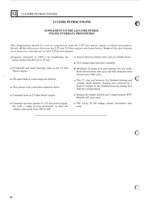 Page 1262.5 LITRE PETROL ENGINE 
2.5 LITRE PETROL ENGINE 
SUPPLEMENT TO THE 2.25 LITRE  PETROL 
ENGINE  OVERHAUL PROCEDURES 
This Supplement  should be used  in conjunction  with the 2.25 litre petrol  engine  overhaul  procedures. 
Details 
of the differences  between the 2.25 and 2.5 litre engines are listed  below. Some of the  new  features 
were,  however,  introduced  on later 
2.25 pctrol  engines. I 
0 Capacity  increased to 2495 cc by lengthening  the 0 
piston stroke  from 89 mm to 97 mm. 
0 
0...