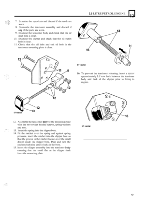 Page 1292.5 LITRE PETROL ENGINE 
12 L 
7. Examine the sprockets  and discard if the teeth  are 
8. Dismantle  the tensioner  assembly and discard if 
9. Examine  the tensioner  body and check  that the oi! 
10. Examine the slipper  and check  that the oil outlet 
11. Check  that the oil inlet  and exit  oil hole in the 
worn. 
, 
any of the 
parts  are worn. 
inlet  hole is clcar. 
hole  is clear. 
tensioner  mounting  plate is clear. 
12. Assemble  the tensioner body to the  mounting  plate 
with the two...