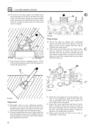 Page 136121 2.50 LITRE DIESEL ENGINE 
16. To remove a hot  plug  support  the cylinder  head, 
face  downwards 
on two pieces of timber  and insert 
a thin  soft metal  drift through  the injector  shroud 
throat  and tap the hot  plug 
from the inside.  Once 
removed,  a faulty  hot plug  cannot  be restored  and 
must  be scrapped. 
STl422M 
ST1428PJ A- Shroud B - Hot Plug 
17. If the injector  shroud is damaged  using a 13 mm 
(1.05 in) t~all bearing and drift,  drift the shroud out 
towards  the injector...