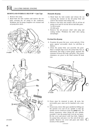 Page 144121 2.50 LITRE DIESEL ENGINE 
REMOVE AND OVERHAUL OIL PUMF - Later Type Dismantle oil pump 
I. Remove the sump. 
2. Bend back the lock  washers  and  remove  the  two 
bolts  securing 
the oil pump to the  crankcase. 
Withdraw  the  oil pump  complete 
with strainer and 
oil  pump  drive 
shaft. 
3. Bend  back the lock washer  and  release the nut 
securing  the  strainer to the oil pump body and 
remove the strainer  and scaling ring. 
4. Remove four bolts and  washers  and lift off the  oil 
pump...