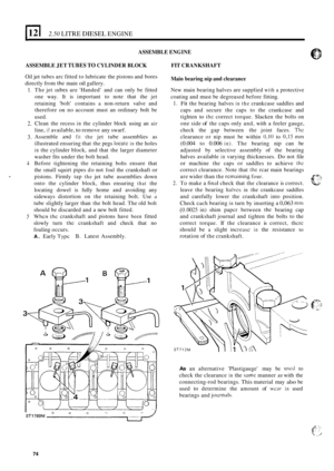 Page 1562.50 LITRE DIESEL ENGINE 
ASSEMBLE ENGINE 
ASSEMBLE JET TUBES TO CYLINDER BLOCK 
Oil jet tubes arc fitted  to lubricate the pistons and bores 
directly  from 
thc main oil gallery. 
1. 
2. 
3. 
4 
_. 
5 
The jet iubes are Handed  and can only  be fitted 
one  way.  It is important  to  note  that  the  jet 
retaining  bolt  contains 
a non-return valve and 
therefore 
on no  account  must an  ordinary  bolt be 
used.  Clean  the recess 
in the  cylinder  block  using  an air 
line, if available, to...