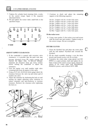 Page 168I 12 I 2.50 LITRE DIESEL ENGINE 
7. Tighten the cylinder head retaining  bolts,  evenly, 
to the correct  torque figure in the sequence 
illustrated below. 
8. Fit and  tighten  the rocker  shaft,  small bolts to the 
specified  torque. 
5. Continue to check and adjust the remaining 
tappets 
in the  following  sequence: 
Set 
No. 3 tappet with No. 6 valve fully open. 
Set 
No. 5 tappct with No. 4 valve fully open. 
Set 
No. 2 tappct with No. 7 valve fully open. 
Set 
No. 8 tappet with No. 1 valve fully...