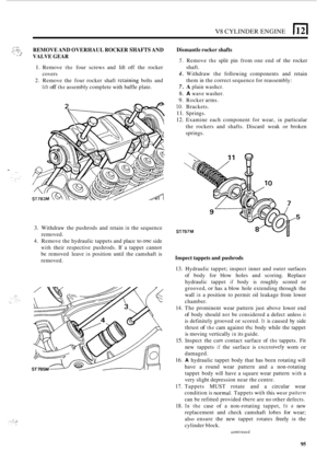 Page 177V8 CYLINDER ENGINE 
I’ . ., REMOVE AND OVERHAUL  ROCKER SHAFTS AND 
VALVE  GEAR . .1 .* 
1. Remove the four screws  and  lift off  the  rocker 
2. Remove  the  four rocker  shaft rctaining bolts and 
covers 
lift off the assembly 
complete  with  baffle  plate. 
3. Withdraw the pushrods  and  retain in the sequence 
removed. Sl 
Dismantle  rocker shafts 
5. Remove the split  pin  from one end of the  rocker 
4. Withdraw  the following  components  and  retain 
7. A plain washcr. 
8. A wave  washer. 
9....