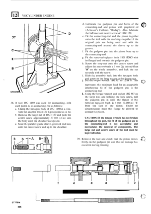 Page 190V8 CYLINDER ENGINE 
c 
37 
D 
A 
38. If tool 18G 1150 was  used for dismantling,  refit 
each  piston 
to its connecting-rod  as follows: 
a. Clamp  the hexagon  body  of 18G 1150 in a vice, 
with  the adaptor  18G 1150 E positioned as in 4d. 
b. Remove the  large nut of 18G 1150 and push  the 
centre  screw approximately 
50 mm (2 in) into 
the  body  until the shoulder 
is exposed. 
c.  Slide 
the parallel  guide sleeve, grooved  end last, 
onto the centre  screw and up  to the shoulder. 
I 1 
39. 
d....