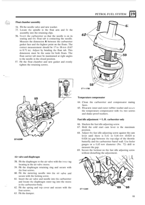 Page 219PETROL FUEL SYSTEM 119 
Float chamber assembly 
54. Fit the needle valve and new  washer. 
55. Locate the spindle in the float  arm  and fit the 
assembly  into the retaining  clips. 
seating  and 
thc float tab is contacting  the  needle. 
Measure  the dimension 
A between the carburetter 
gasket  face and 
the highest  point on the floats.  The 
correct  measurement  should be 17 to 
18 mm (0.67 
to 
0.71 in).  Adjust  by bending the float  tab. This 
dimension  must  be  the same  for both  floats....