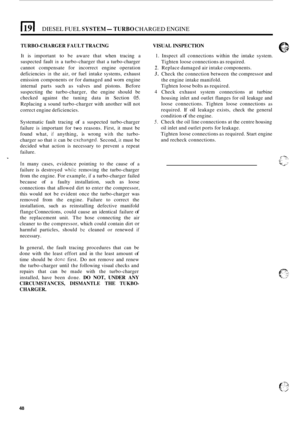 Page 25611911 DIESEL FUEL SYSTEM-TURBO CHARGED ENGINE 
TURBO-CHARGER FAULT TRACING 
It is important to be  aware  that when  tracing a 
suspected  fault in a turbo-charger  that a turbo-charger 
cannot  compensate  for incorrect  engine operation 
deficiencies 
in the  air, or fuel  intake  systems,  exhaust 
emission  components 
or for damaged  and worn  engine 
internal  parts such as valves  and pistons.  Before 
suspecting  the turbo
-charger,  the engine  should  be 
checked  against the tuning  data in...