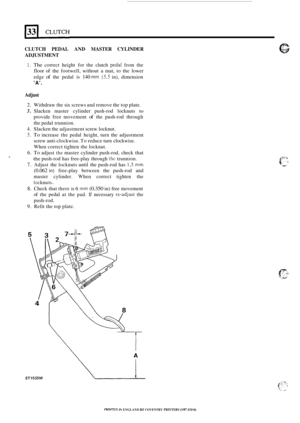 Page 268CLUTCH PEDAL AND MASTER  CYLINDER 
ADJUSTMENT 
1. The correct  height for the  clutch pedaI from the 
floor of the footwell,  without a mat,  to  the  lower 
edge 
of the  pedal is 140 mm (5.5 in),  dimension 
A. 
Adjust 
2. Withdraw the  six screws  and remove  the top  plate. 
3. Slacken  master  cylinder  push-rod  locknuts to 
provide free movement of the push-rod  through 
the pedal  trunnion. 
4. Slacken the adjustment  screw locknut. 
5. To increase  the pedal  height,  turn  the adjustment 
screw...