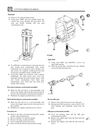 Page 278LT77 FIVE SPEED GEARBOX 
Mainshaft 
42. Remove the centre  bearing  circlip. 
43.  Using  press 
MS47 and  any suitable  metal  bar, 
remove  the  centre  bearing, first gear  bush,  first 
gear  and needle  bearings  and  first gear 
synchromesh  cone. 
Input shaft ST 
44. If a difficulty  is experienced in removing  the first 
and  second  gear synchromesh  hub, locate 
underneath 
the sccond  gcar with a suitablc  tool; 
and  extract  the  complete  synchromcsh hub and 
second  gear assemblies  using...