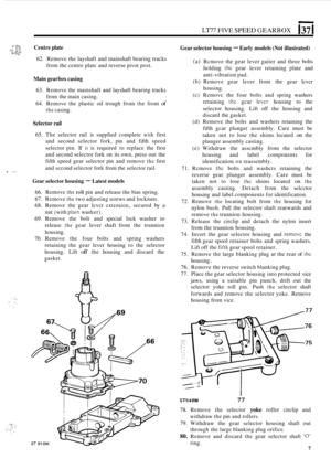 Page 279~~77 FIVE SPEED GEARBOX 137 I 
Gear selector  housing - Early models (Not illustrated) 3- - ;c ::: Centre  plate .&&L\.S v,, 62. Remove  the layshaft  and mainshaft  bearing tracks 
from  the centre  platc and reverse  pivot post. 
Main  gearbox  casing 
63. Remove  the mainshaft  and layshaft  bearing tracks 
64.  Remove  the plastic  oil trough  from 
thz front of 
from the main  casing. 
the casing. 
Selector  rail 
65. The  selector  rail is supplied  complete with first 
and  second  selector  fork,...