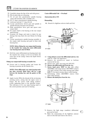 Page 298(37 I LT230R TRANSFER GEARBOX 
53. Carefully charge the lips  of the  seal with  grease. 
54. Fit oil catch  ring on to  housing. 
55. Fit oil seal  into  speedometer  spindle  housing 
(open  side inwards)  with a suitable 
tubc. 
56. Fit ‘0’ ring  to speedometer  spindle housing. 
57.  Lubricate  seal and 
‘0’ ring with oil. 
58. Locate  speedometcr  driven gear and  spindle in 
spindle  housing  and push into  position. 
59. Slide speedometcr  drive gear and spacer  onto 
output  shaft. 
60. Fit...