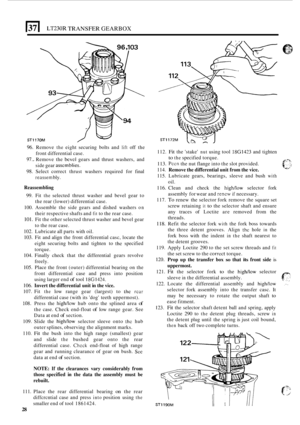 Page 3001371 LT230R TRANSFER GEARBOX 
ST1170M 
96. Remove the eight securing  bolts and lift off the 
97.. Remove  the bevel gears and  thrust washers,  and 
98. Select  correct  thrust washers  required  for  final 
front 
differential  case. 
side  gear 
asscmblies. 
reassem bly. 
Reassembling 
99. Fit the selected  thrust  washer  and  bevel gear to 
the  rear  (lower)  differential case. 
100.  Assemble  the side  gears  and  dished washers 
on 
their respective  shafts and fit to the rear case. 
101. Fit...