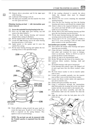 Page 305LT230R TRANSFER GEARBOX (371 
c,+::,i3 *.rr:-. 218. Repeat  above  procedure and fit the rear taper 
pzq roller  bearing. 
219.  Lubricate  both bearings 
with oil. 
220. 
Fit input  gear assembly into  the transfer  box from 
the rear  (gear  end first). 
Obtaining  bearing pre-load - with intermediate gear 
cluster  removed 
221. Secure  the mainshaft  bearing housing  in the  vice. 
222.  Press  out  the rear input gear bearing  cup  and 
223.  Clean  the main  bearing  housing  and measure 
224. 
Fit...