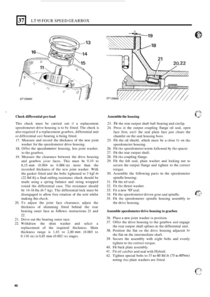 Page 312LT 95 FOUR SPEED GEARBOX 
ST1204M I# 
Check differential  pre-load 
This  check  must be carried  out if a replacement 
speedometer  drive housing  is 
to be fitted. The check  is 
also  required 
if a replacement gcarbox,  differential unit 
or  diffcrcntial 
unit bearing  is being  fitted. 
17. 
18. 
19. 
20. 
21. 
22. 
- - 
Measure  and  record  the thickness  of the  new  joint 
washer  for the speedometer  drive housing. 
Offer  the 
spcedometer housing,  less joint washer. 
to  the  gearbox....