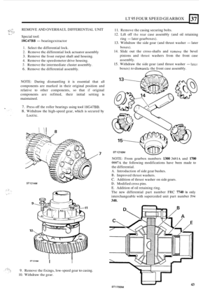 Page 315. .c. .. .. , ..*. .,? .ti .? .. .. ... ..: 
LT 95 FOUR SPEED  GEARBOX 
REMOVE  AND OVERHAUL  DIFFERENTIAL  UNIT 
Special  tool: 
18G47BB -bearing  extractor 
1. Select the differential lock. 
2. Rcmove the differential  lock actuator  assembly 
3. Remove  the front output shaft and  housing. 
4. Remove  the speedometer  drive housing. 
5. Remove the intermediate  cluster assembly. 
6. Remove the differential assembly. 
NOTE:  During dismantling  it is  essential  that 
all 
components  are marked  in...