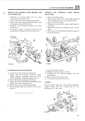 Page 319.. 
LT 95 FOUR SPEED GEARBOX 
b- 
37 
REMOVE AND OVERHAUL BELL HOUSING  AND REMOVE  AND OVERHAUL  GEAR CHANGE 
CLUTCH  RELEASE  SELECTORS 
I. Withdraw the locating staple from the clutch 
2. Lift out the release  sleeve and bearing  assembly. 
3. Remove  the bell  housing  fixings and make  a note 
4. Withdraw the bell  housing  complete  with clutch 
5. If required,  remove 
the push  rod clip  and  the 
release 
slecve and 
release  lever. 
of  the  position 
of each  bolt and nut. 
release  lever....