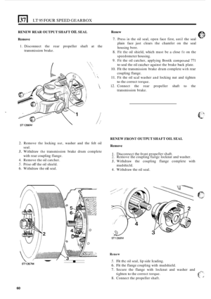 Page 332El LT 95 FOUR SPEED GEARBOX 
RENEW REAR OUTPUT  SHAFT OIL SEAL 
Remove  Renew 
7. Press in the 
oil seal,  open  face first, until the seal 
plain  face just clears  the chamfer  on the  seal 
housing  bore. 
8. Fit the oil shield,  which must be a close fit on the 
speedometer  housing. 
9. Fit the  oil catcher,  applying  Bostik compoiind 771 
to seal the oil catcher against  the brake  back plate. 
10. Fit the transmission  brake drum complete with rear 
1. Disconnect  the  rear propeller shaft at the...