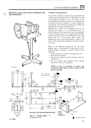 Page 333LT85 FIVE SPEED GEARBOX El 
REMOVE LTWLT230T MAIN GEARBOX AND Cradle for removing gearbox 
The gearbox  should be removed  from underneath  the 
vehicle,  using a hydraulic  hoist, as illustrated; 
a cradle 
for  locating  the gearbox  on 
to thc hoist can be 
manufactured to the drawing below. If a similar  cradle 
was 
made for the  LT77  gearbox, it can be  modified  to 
suit  both 
the Ll77 and LT85 gearboxes by making  the 
modifications  shown by the  large  arrows. 
Manufacture  a cradle 
to the...