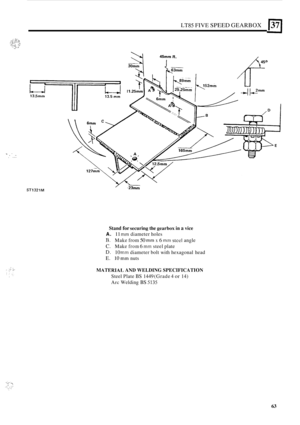 Page 335LT85 FIVE SPEED GEARBOX 137 
1 ~ . .. , ... 
ST1321M 
Stand for securing the gearbox in a vice 
A. 11 mm diameter 
holes 
R. Make from 50 mm x 6 mm stcel angle 
C. Make from 6 mm steel plate 
D. 10 mm diameter  bolt with  hexagonal  head 
E. 10” nuts 
MATERIAI, AND WELDING  SPECIFICATION 
Steel Plate BS 1449 (Grade 4 or 14) 
Arc Welding BS 5135 
63  