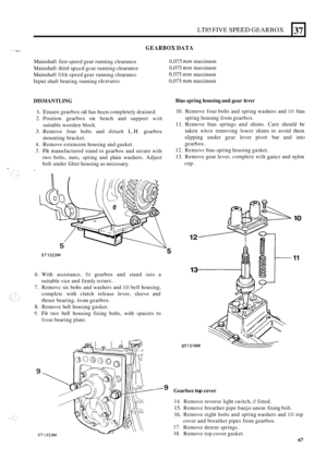 Page 339LT85 FIVE SPEED GEARBOX 
I 1 I l. GEARBOX DATA 
- 
37 
Mainshaft first speed  gear running  clearance 
Mainshaft  third 
spccd gcar running  clearance 
Mainshaft 
fifth speed  gear running  clearancc 
Input  shaft bearing  running 
clcarance 
0,075 mm maximum 
0,075 
mm maximum 
0,075 mm maximum 
0,075 
mm maximum 
DISMANTLING Bias spring housing  and gear  lever 
1. Ensurc gearbox oil has bcen completely  drained. 
2. Position gearbox on bench and support with 
3. Remove  four bolts  and detach L.H....