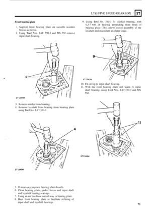 Page 345. 
LT85 FIVE SPEED GEARBOX 37 
Front bearing plate 
1. Support front bearing  plate on suitable  wooden 
2. Using Tool Nos. LSI 550-3 and MS 550 remove 
blocks 
as shown. 
input  shaft bearing. 
9. Using Tool No. 550-1 fit layshaft  bearing,  with 
6,5-7 mm of bearing  protruding  from front  of 
bearing  plate. This allows  easier assembly 
of the 
layshaft  and mainshaft  at a later  stage. 
2 
ST1344M 
9 
ST1347M 
10. Fit circlip  to input  shaft bearing. 
11. With  the front  bearing  plate still...