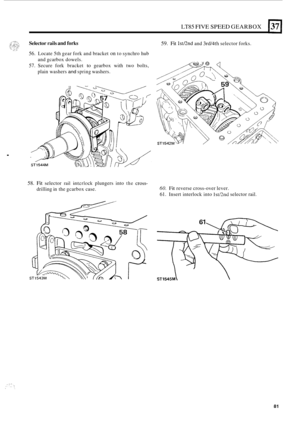 Page 353LT85 FIVE SPEED GEARBOX 1371 
Selector rails and forks 
56. Locate 5th gear  fork and bracket on to synchro  hub 
57. Secure fork bracket to gearbox  with two bolts, 
and 
gcarbox  dowels. 
plain washers and spring washers. 
. 
59. Fit lstnnd and 3rd/4th selector forks. 
58. Fit selector rail intcrlock plungers  into the cross- 
drilling in the  gcarbox  case. 60. Fit reverse cross-over lever. 
61. Insert  interlock  into lst/hd selector rail. 
81  