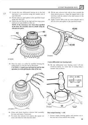 Page 371LT230T TRANSFER BOX 
.-- ,,,:~,:~~. . .... 42. Locate the rear  differential  bearing on to the  hub 48. Fit the new  selector  fork with  its boss  towards the 
three detent  grooves. Align the tapped  hole 
in the 
fork  boss  with  the indent 
in the shaft nearest to  the 
detent  grooves. 
49. Apply  Loctite 290 to the set screw  threads  and fit 
the set screw  and tighten  to the specified  torque. 
and 
press 
it into position  using the smaller  end  of 
tool 
18G1424. 
43. Fit the  stake nut and...