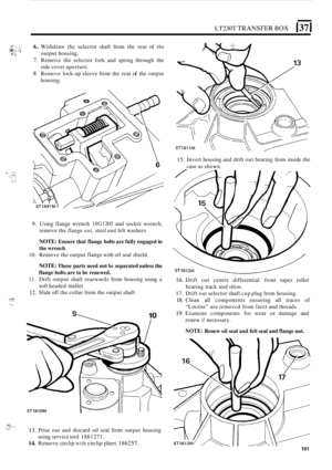 Page 373LT230T TRANSFER BOX 137 I 
6. Withdraw the selector  shaft from the  rear  of the 
7. Remove  the selector  fork and spring  through  the 
side  cover  aperture. 
8 Remove  lock-up sleeve  from the rear of the output 
housing. 
4.: c\j dL output  housing. 
15. Invert housing  and drift  out bearing  from  inside  the 
case  as shown. 
9. Using  flange wrench 18G1205 and  socket  wrench, 
remove  the 
flange nut, steel and felt washers. 
NOTE: 
Ensure  that flange  bolts are fully  engaged  in 
the...