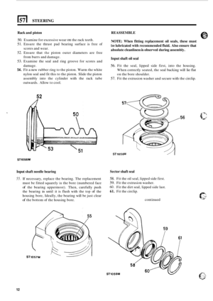 Page 4201571 STEERING 
Rack and piston 
50. Examine for  excessive wear on the rack  teeth. 
51. Ensure  the thrust  pad bearing  surface is free  of 
scores and  wear. 
52. Ensure that the piston outer diameters  are free 
from  burrs  and damage. 
53. Examine  the  seal and ring  groove  for scores  and 
damage. 
54. Fit a new  rubber  ring to the  piston. Warm  the white 
nylon seal  and fit this to  the piston.  Slide  the piston 
assembly  into the cylinder  with the rack  tube 
outwards.  Allow to cool....