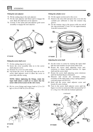 Page 422STEERING 
Fitting the rack  adjuster 
74. Fit the sealing ring  to the rack adjuster. 
75.  Fit the  rack  adjuster  and  thrust  pad 
to engage the 
76. Loosely fit the nylon  pad and  adjuster  grub screw 
Fitting  the cylinder  cover 
82. Fit the  square section seal  to the cover. 
83.  Remove  the slave  bolt and press  the cover  into the 
cylinder  just  sufficient to clear  the retainer  ring 
groove. 
84.  Fit  the  retainer  ring to the  groove  with one end 
of 
the ring  positioned  12 mm...