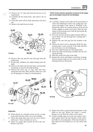 Page 427STEERING 15711 
.. 12. Remove the ‘0’ ring  seals  from the grooves  in the 
13. Carefully  tilt the  pump  body,  and  remove  the six 
14.  Draw  the carrier  off 
the shaft, and remove  the drive 
15. Remove  the shaft  from the body. 
“ .- *I. 1 pump body. 
rollers. 
pin. c ”- 
5,42 
. ,., . . .. . .... 
15,28 
13fl 12,33 
// 
RR186M 14,30 
16. Remove  the cam  and the cam  lock  peg from  the 
pump  body. 
17.  If necessary  withdraw the sealed  bearing  from the 
shaft 
18. Remove the  shaft seal...