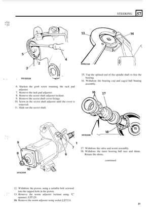 Page 429STEERING 
1 . ’. 
57 
5-K lll  
. RR1695M w 
6. Slacken the grub  screw  retaining  the  rack pad 
7. Remove the  rack pad adjuster. 
8. Remove  the sector shaft  adjuster locknut. 
9.  Remove the sector  shaft cover fixings. 
adjuster. 
10. Screw 
in the sector  shaft adjuster  until the cover  is 
11.  Slide  out the sector  shaft. 
removed. 
1 
RR924M 
15. Tap 
the splined  end of the  spindle  shaft to free  the 
16.  Withdraw  the bearing  cup and 
cagcd ball  bearing 
bearing. 
assembly. 
l6 17  A...