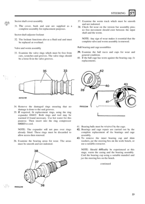 Page 431STEERING 
/- .: ,,;...-, .: . .. _.. Sector shaft cover assembly ,..& . ..__., ....,_ . ,..,. =: ... i..Y., ..? 
31. The cover,  bush and seat  are supplied  as a U.. 
complete  assembly for replacement purposes. 
L 
57 
Sector shaft adjuster  locknut 
32. The locknut  functions also  as a fluid seal  and must 
be  replaced  at  overhaul. 
Valve  and worm assembly 
33.  Examine  the  valve rings  which  must be free  from 
cuts,  scratches  and grooves.  The valve  rings  should 
be a loose fit in the...